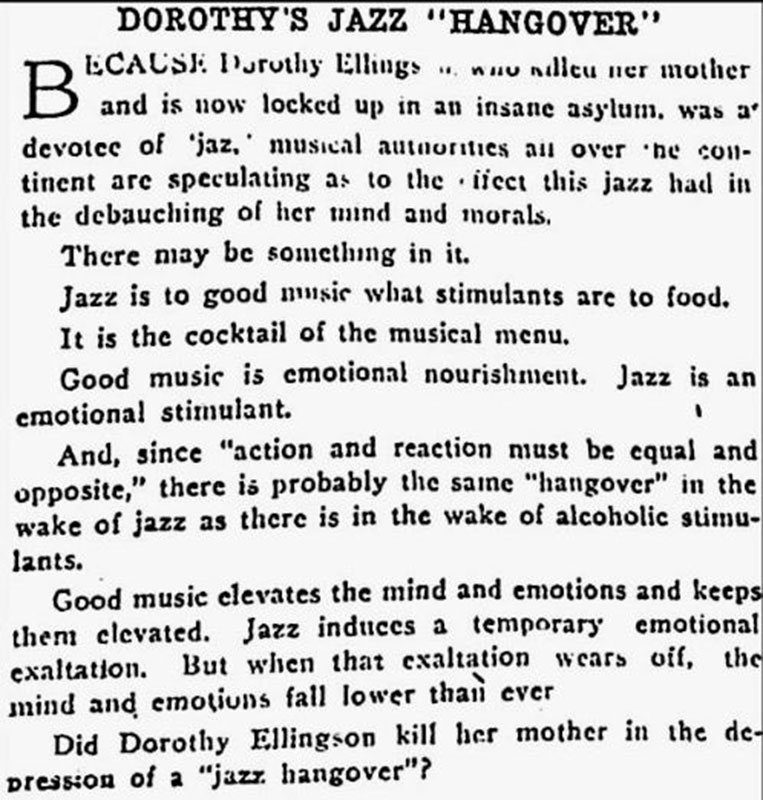 A Boozy History of Prohibition in Vancouver 20 Some people felt that jazz music itself was as morally corrupting as liquor or other vices in the 1920s. This article is referring to Dorothy Ellingson, a 16 year-old flapper who liked to cut school and hang out in San Francisco jazz clubs. When her mother tried to stop her one night, Dorothy fatally shot her and went out dancing anyway. The papers claimed she suffered from "jazzmania." Vancouver Sun, 24 April 1925.